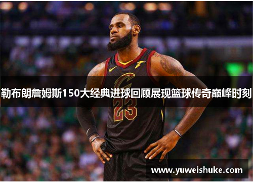 勒布朗詹姆斯150大经典进球回顾展现篮球传奇巅峰时刻