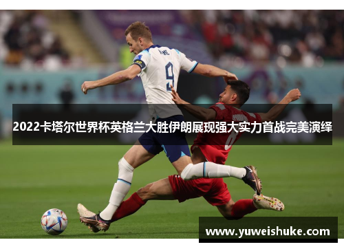 2022卡塔尔世界杯英格兰大胜伊朗展现强大实力首战完美演绎