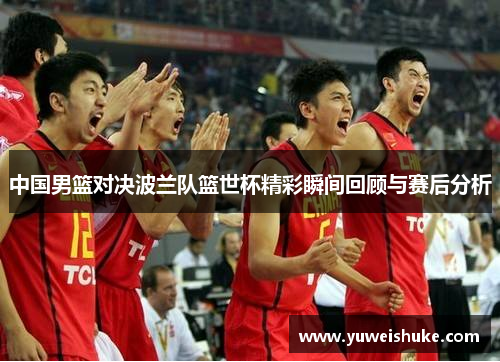 中国男篮对决波兰队篮世杯精彩瞬间回顾与赛后分析