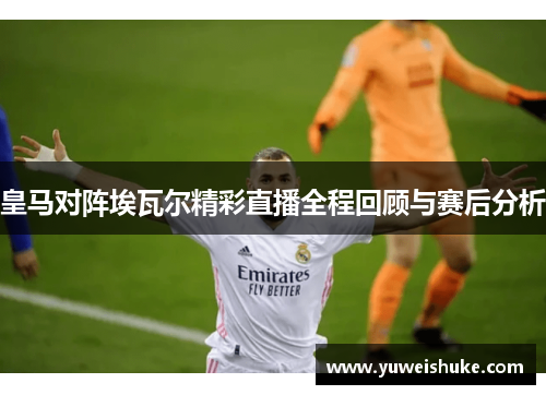 皇马对阵埃瓦尔精彩直播全程回顾与赛后分析