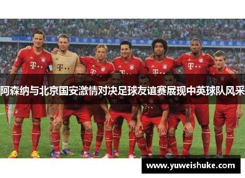阿森纳与北京国安激情对决足球友谊赛展现中英球队风采