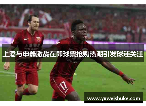 上港与申鑫激战在即球票抢购热潮引发球迷关注