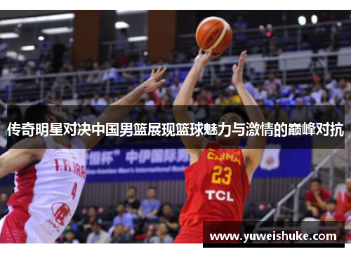 传奇明星对决中国男篮展现篮球魅力与激情的巅峰对抗