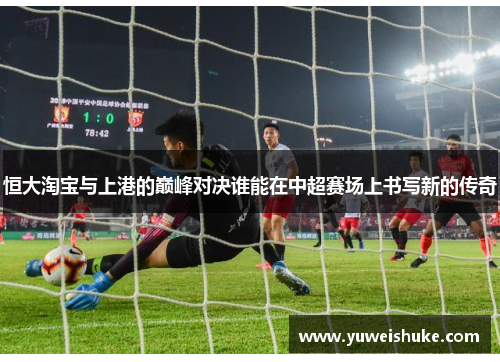 恒大淘宝与上港的巅峰对决谁能在中超赛场上书写新的传奇