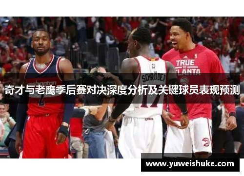 奇才与老鹰季后赛对决深度分析及关键球员表现预测